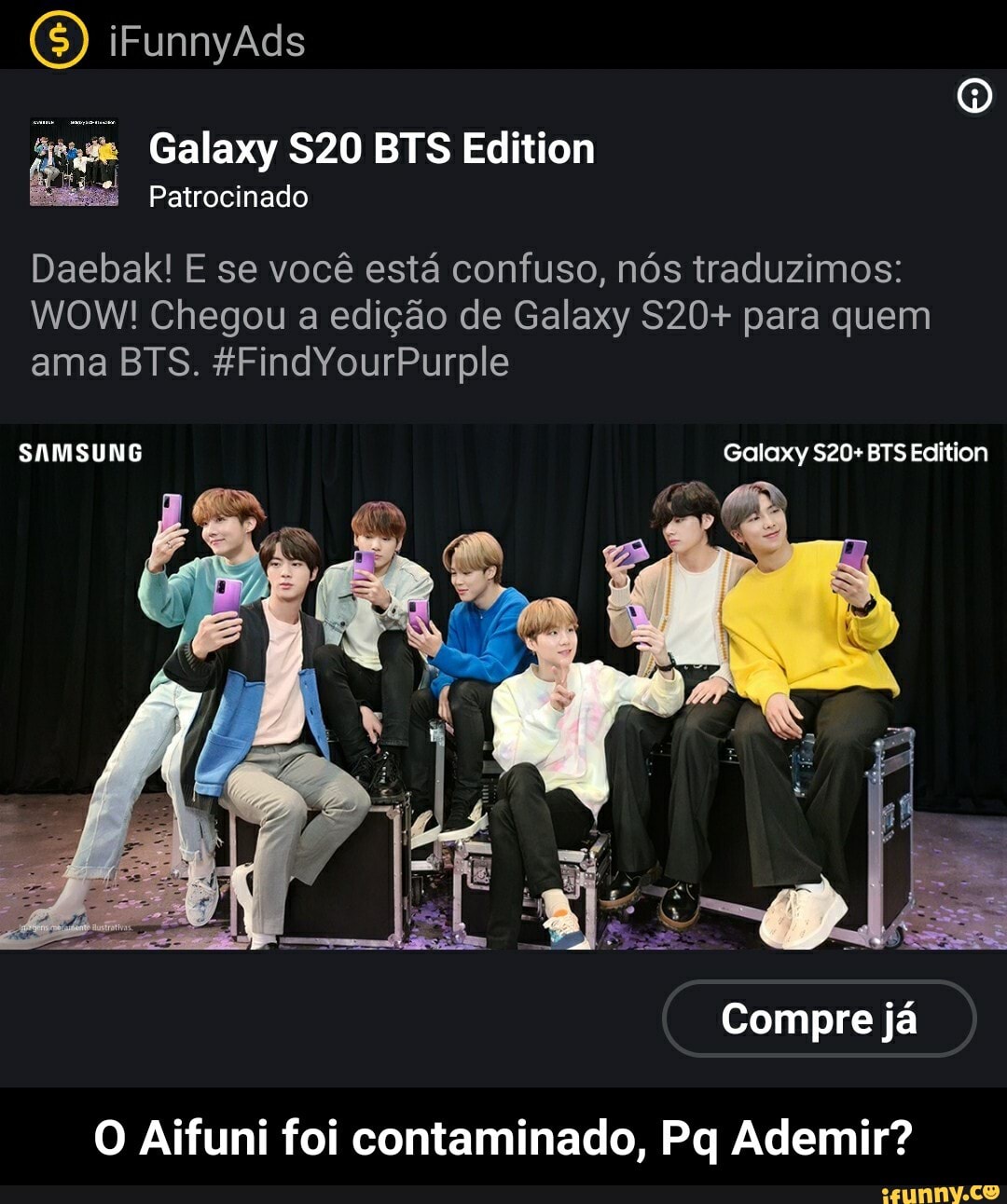 ave Galaxy $20 BTS Edition
Daebak! E se você está confuso, nós traduzimos:
WOW! Chegou a edição de Galaxy S20+ para quem
O Aifuni foi contaminado, Pq Ademir? - O Aifuni foi contaminado, Pq Ademir?