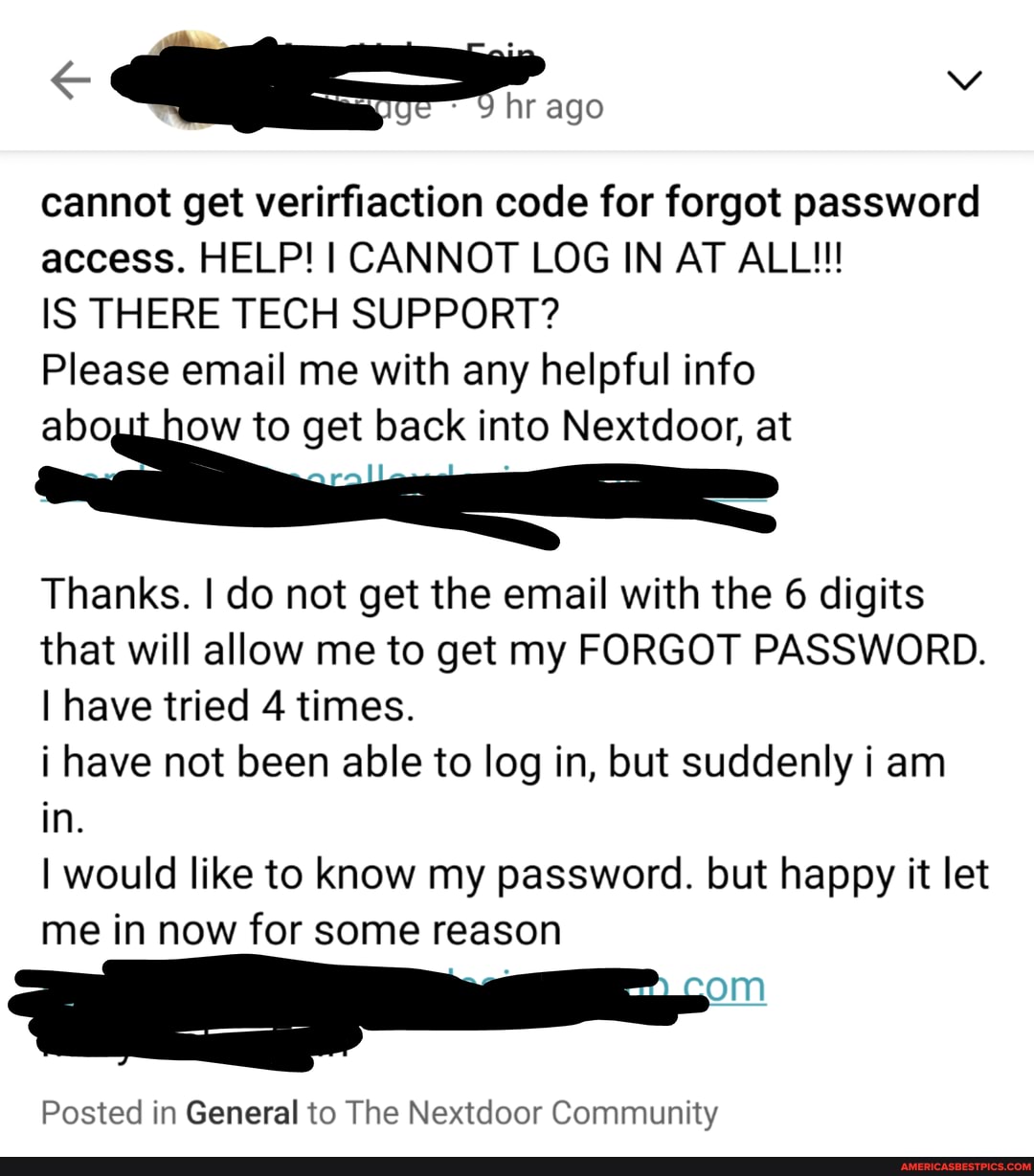 9 hr ago
cannot get verirfiaction code for forgot password access. HELP! I CANNOT LOG IN AT ALL!!!
IS THERE TECH SUPPORT?
Please email me with any helpful info
to get back into Nextdoor, at
Thanks. I do not get the email with the 6 digits that will allow me to get my FORGOT PASSWORD.
I have tried 4 times.
i have not been able to log in, but suddenly i am in.
I would like to know my password. but happy it let me in now for some reason
om
Posted in General to The Nextdoor Community