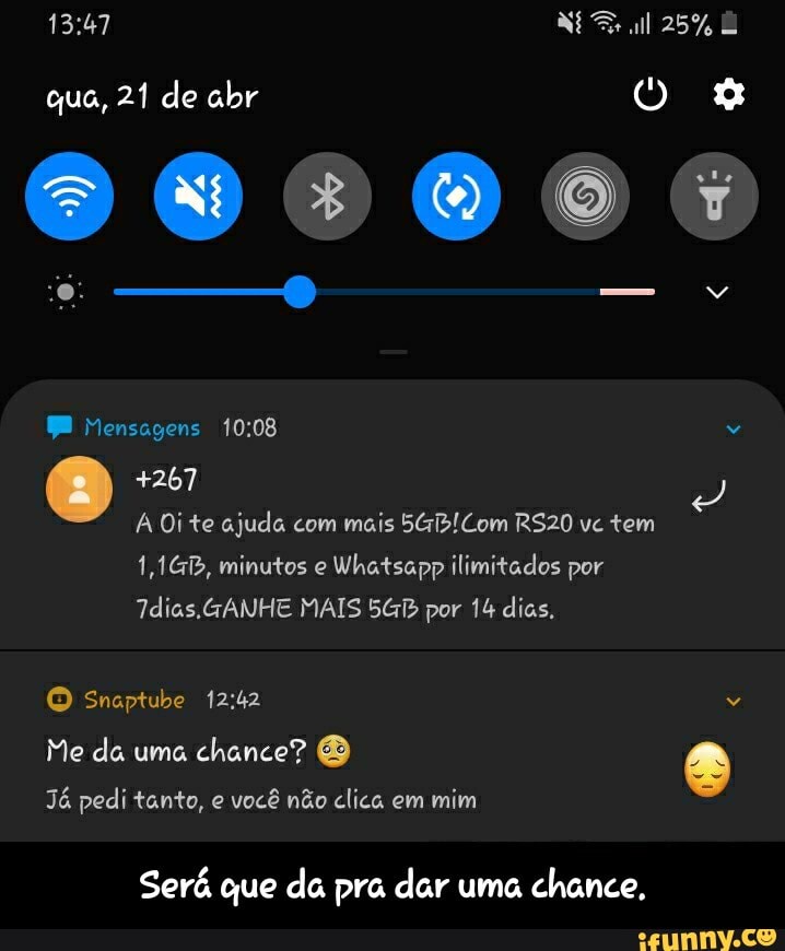 que, 21 de abr
009064
25%
Mensagens
+267
A Oi te ajuda com mais Com RS20 vc tem
1,1GB, minutos e Whatsapp ilimitados por
GANHE MAIS por 14 dias,
O Snaptube
Me da uma chance? e
Já pedi tanto, e você não clica em mim
Será que da pra dar uma chance, - Será que da pra dar uma chance.