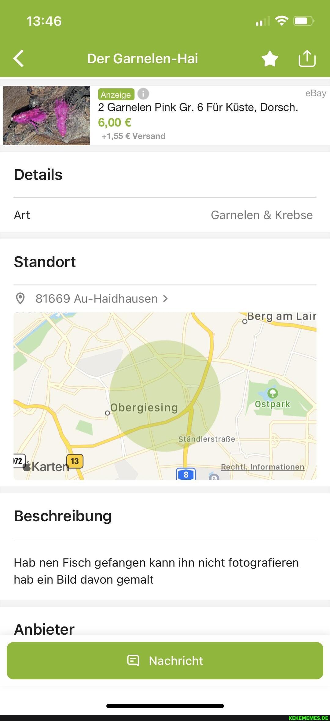 < Der Garnelen-Hai
eBay
2 Garnelen Pink Gr. 6 Für Küste, Dorsch.
6,00
+1,55 Versand
Details
Art Garnelen & Krebse
Standort
81669 Au-Haidhausen >
Berg am Lair
"Obergiesing Ostpark
Ständlerstraße
Karte) Rechtl, Informationen
Beschreibung
Hab nen Fisch gefangen kann ihn nicht fotografieren hab ein Bild davon gemalt
Anbieter
EI Nachricht