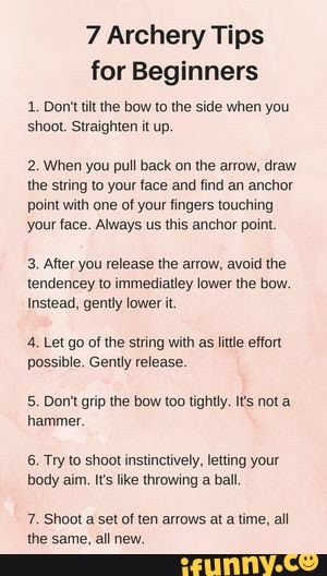 7 Archery Tips for Beginners
1. Don't tilt the bow to the side when you shoot. Straighten it up.
2, When you pull back on the arrow, draw the string to your face and find an anchor point with one of your fingers touching your face. Always us this anchor point.
3. After you release the arrow, avoid the tendencey to immediatley lower the bow.
Instead, gently lower it.
4, Let go of the string with as little effort possible. Gently release.
5. Don't grip the bow too tightly. Its not a hammer,
6. Try to shoot instinctively, letting your body aim. t's like throwing a ball
7. Shoot a set of ten arrows at a time, all the same, all new.