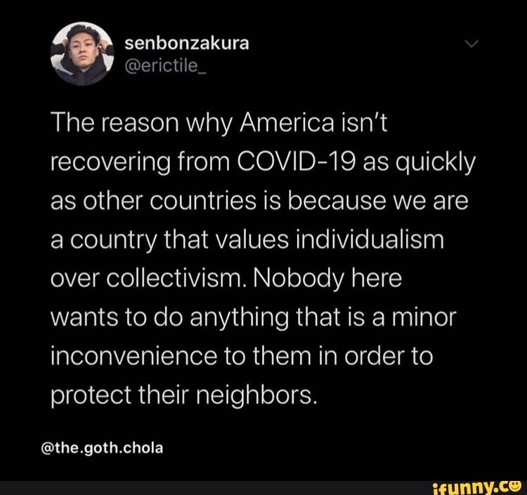 The reason why America isn't recovering from COVID-19 as quickly as other countries is because we are a country that values individualism over collectivism. Nobody here wants to do anything that is a minor inconvenience to them in order to protect their neighbors.
@the.goth.chola