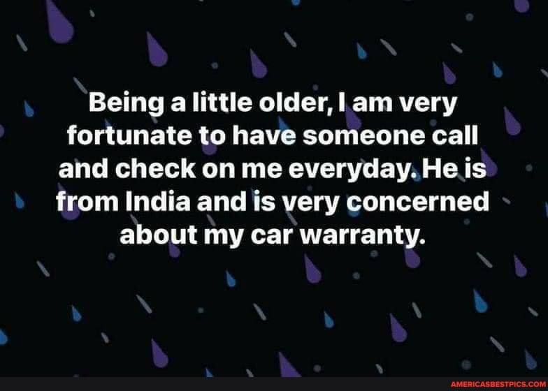 Being alittle older, am very fortunate to have someone call and check on me everyday. He is from India and is very concerned about my car warranty.