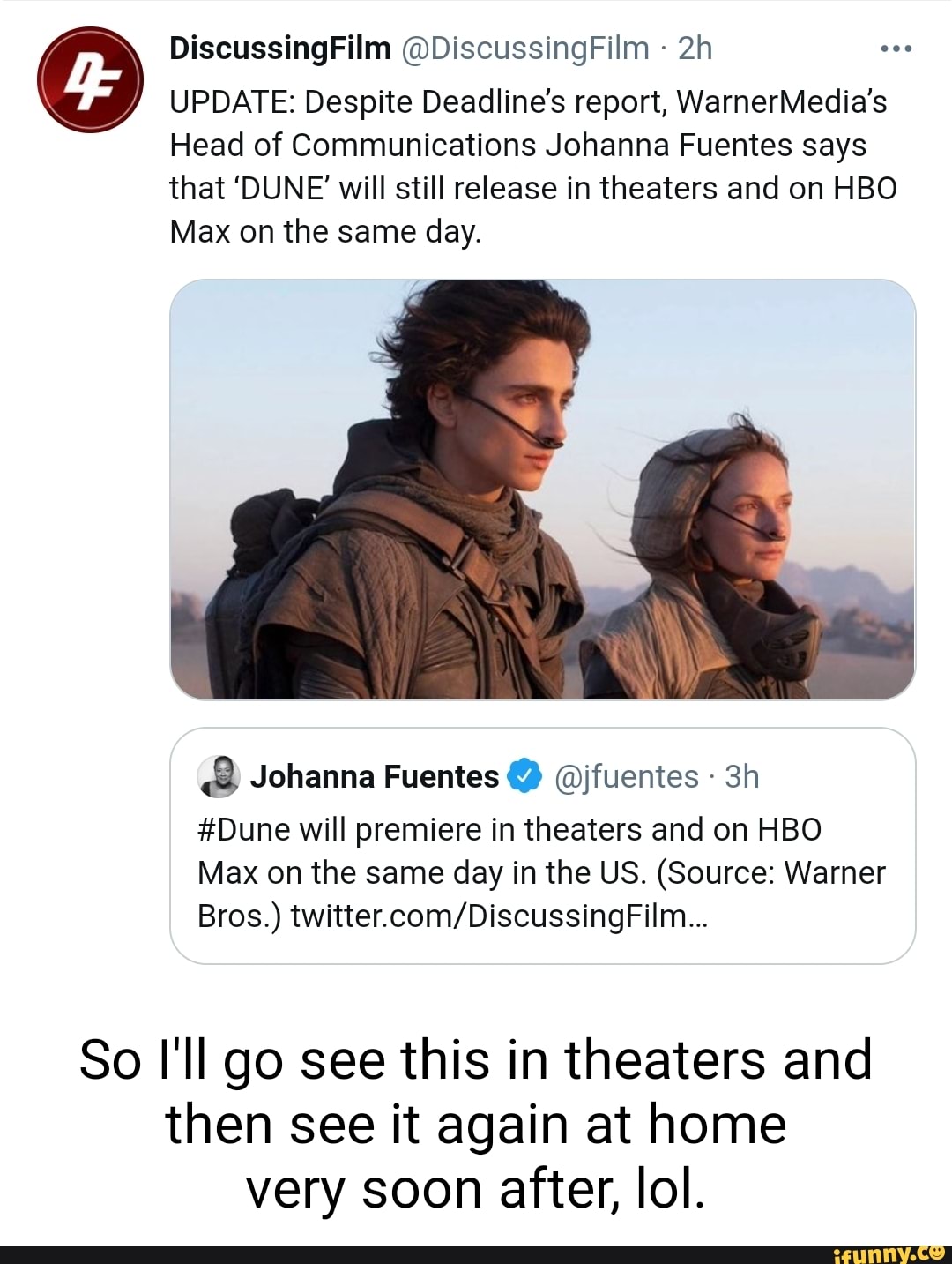Discussing Film @DiscussingFilm
UPDATE: Despite Deadline's report, WarnerMedia's
Head of Communications Johanna Fuentes says that 'DUNE' will still release in theaters and on HBO Max on the same day.
Johanna Fuentes @jfuentes
#Dune will premiere in theaters and on HBO Max on the same day in the US. (Source: Warner
Bros.)
So I'll go see this in theaters and then see it again at home very soon after, lol.