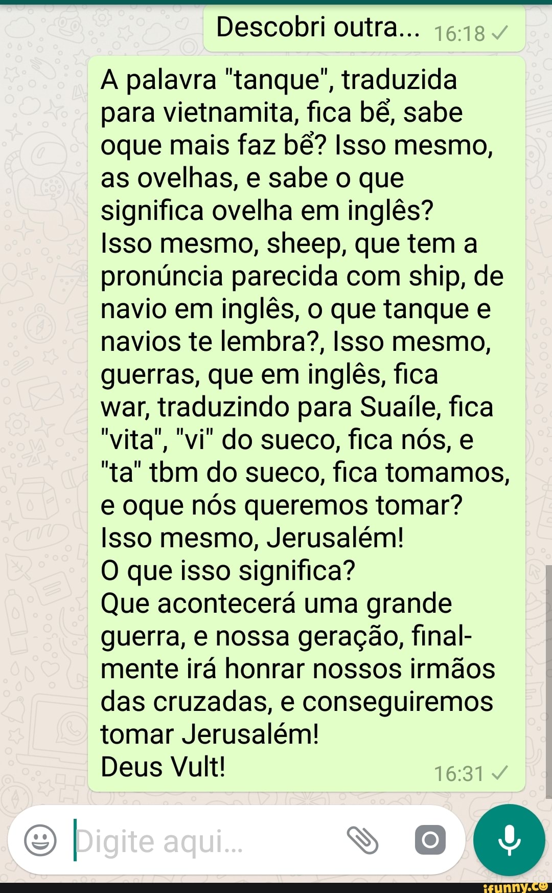Descobri outra...
A palavra "tanque", traduzida
para vietnamita, fica bê, sabe
oque mais faz bê? Isso mesmo,
as ovelhas, e sabe o que
significa ovelha em inglês?
Isso mesmo, sheep, que tem a
pronúncia parecida com ship, de
navio em inglês, o que tanque e
navios te lembra?, Isso mesmo,
guerras, que em inglês, fica
war, traduzindo para Suaíle, fica
"ta" tbm do sueco, fica tomamos,
e oque nós queremos tomar?
Isso mesmo, Jerusalém!
O que isso significa?
Que acontecerá uma grande
guerra, e nossa geração, final-
mente irá honrar nossos irmãos
das cruzadas, e conseguiremos
tomar Jerusalém!
Deus Vult!