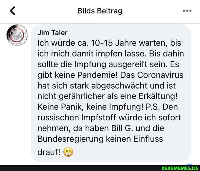 Bilds Beitrag
Jim Taler
Ich würde ca. 10-15 Jahre warten, bis ich mich damit impfen lasse. Bis dahin sollte die Impfung ausgereift sein. Es gibt keine Pandemie! Das Coronavirus hat sich stark abgeschwächt und ist nicht gefährlicher als eine Erkältung!
Keine Panik, keine Impfung! P.S. Den russischen Impfstoff würde ich sofort nehmen, da haben Bill G. und die
Bundesregierung keinen Einfluss
drauf!