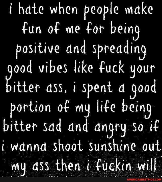 hate when people make fun of me for being positive and Spreading vibes like fuck your itter ass, i spent good portion of my life bein bitter sad and angry so if i wanna Shoot Sunshine out mu ass then i fuckin will