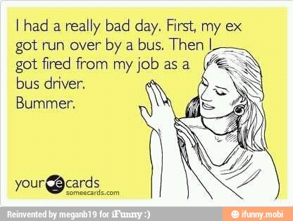 I had
a really bad day. First, my ex
got run over
by a
bus. Then I
got fired from my isp asa
bus driver.
Bummer.
your