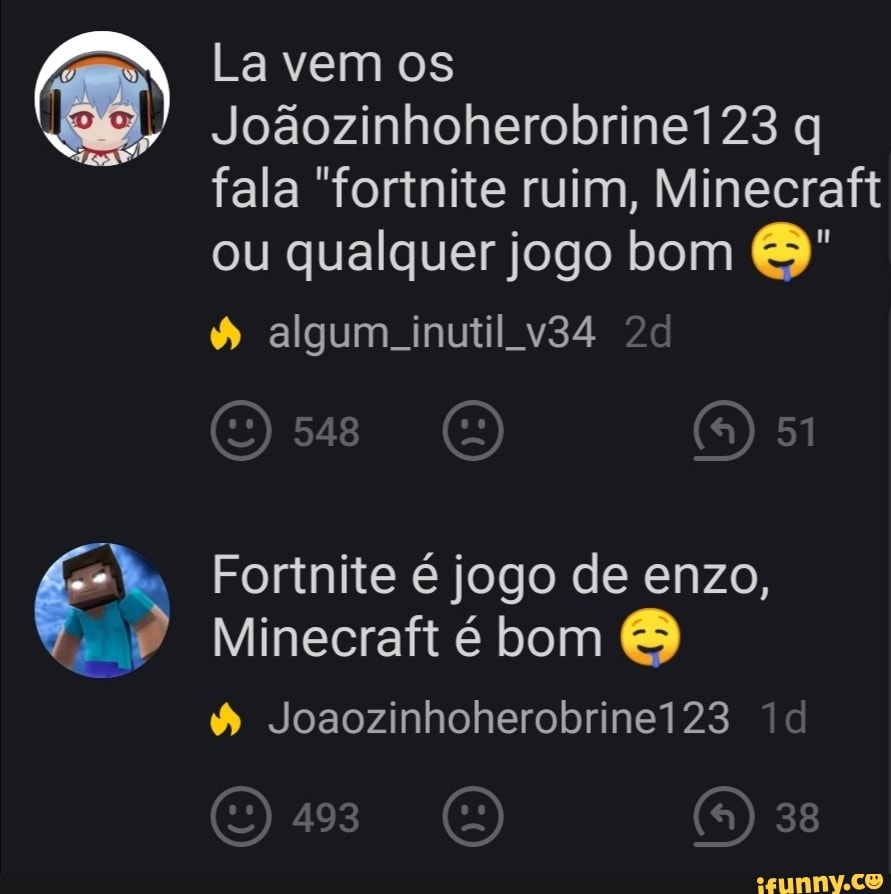 La vem os
Jogozinhoherobrinel23 q fala "forinite ruim, Minecrafi
ou qualquer jogo bom algum inutil
51
Fortnite é jogo de enzo,
Minecraft é bom
& Joaozinhoherobrinei23 id
493 38