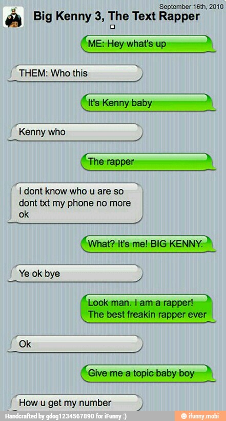 'September 16th, 2010
24
Big Kenny 3, The Text Rapper A
(ME: Hey what's up:
dont txt my phone no more
"Look man. lama rapper!
The best freakin rapper ever I
ac
"Give me a topic baby boy
"How
u get my number
3