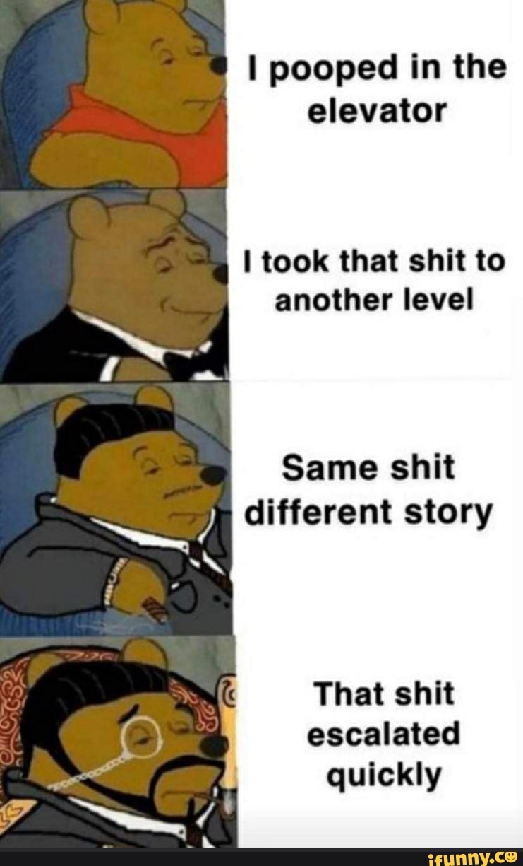 I pooped in the
elevator
I took that shit to
another level
That shit
escalated
quickly