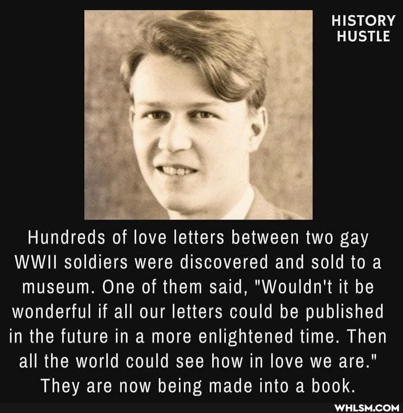 HISTORY HUSTLE
Hundreds of love letters between two gay
WWII soldiers were discovered and sold to museum. One of them said, "Wouldn't it be wonderful if all our letters could be published in the future in a more enlightened time. Then all the world could see how in love we are."
They are now being made into a book.