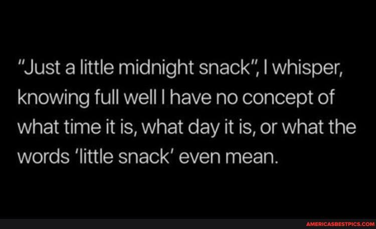 "Just a little midnight snack", I whisper, knowing full well I have no concept of what time it is, what day it is, or what the words 'little snack' even mean.