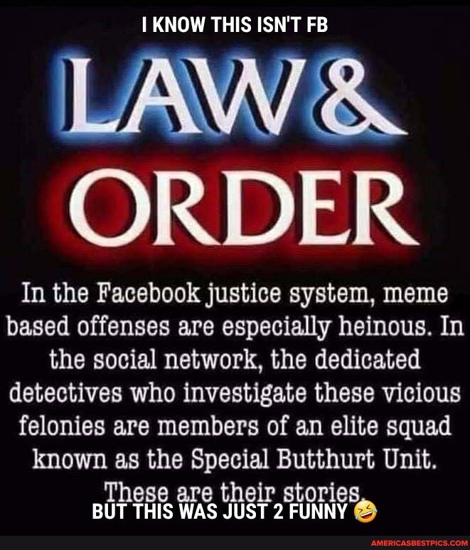 KNOW THIS ISN'T FB
LAW &
ORDER
In the Facebook justice system, meme based offenses are especially heinous. In the social network, the dedicated detectives who investigate these vicious felonies are members of an elite squad known as the Special Butthurt Unit.
These are their stories
BUT THIS WAS JUST 2 FUNNY