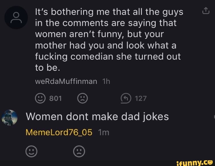 It's bothering me that all the guys
in the comments are saying that
women aren't funny, but your
mother had you and look what a
fucking comedian she turned out
od Women dont make dad jokes