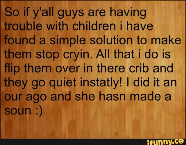 So if y'all guys are having
trouble with children i have
“*found a simple solution to make
them stop cryin. All that i do is
flip them over in there crib and
they go quiet instatly! I did it an
,our ago and she hasn made a
soun :)