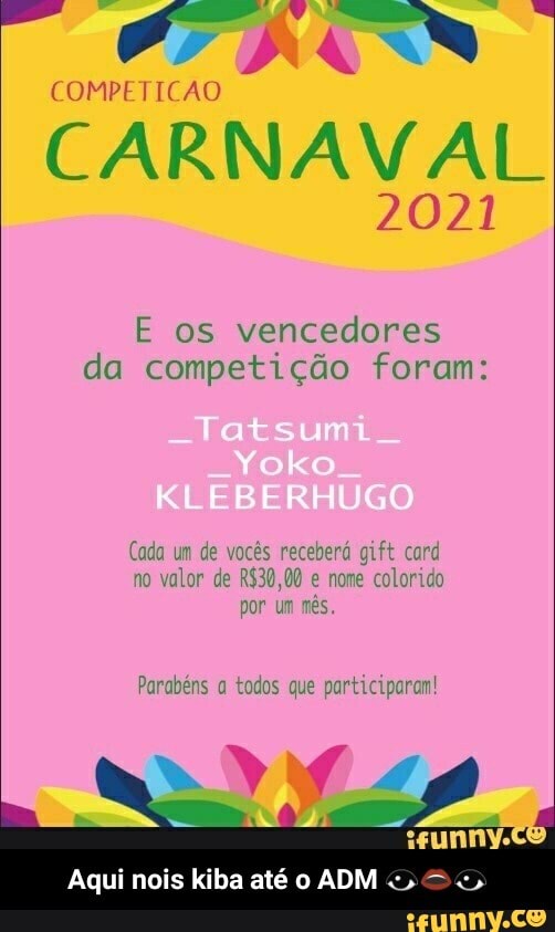 COMPETICAO
RA
CARNAVAL
2021
E os vencedores da competição foram:
ats
Yoko
-BER GO
Cada um de vocês receberá gift card no valor de e nome colorido por um mês.
Parabéns a todos que participaram!
Aqui nois kiba até o ADM - Aqui nois kiba até o ADM 👁️👄👁️