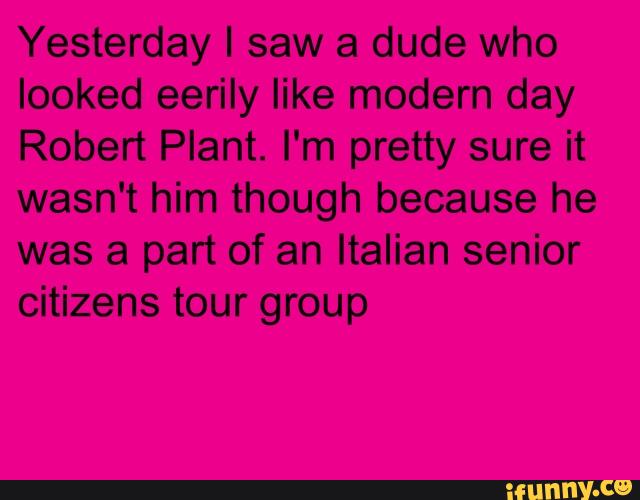 Yesterday I saw a dude who
looked eerily like modern day
Robert Plant. I'm pretty sure it
wasn't him though because he
was a part of an Italian senior
citizens tour group