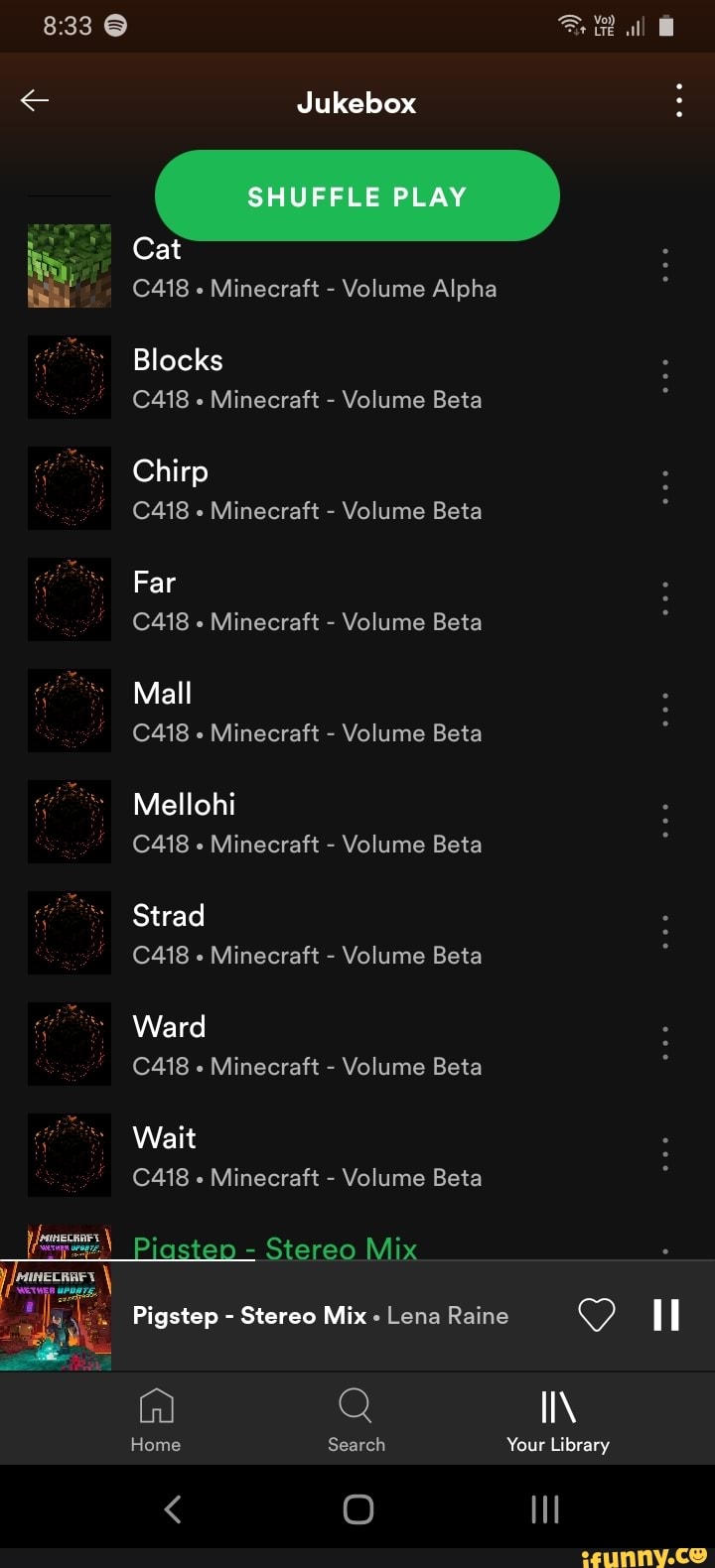 < Jukebox :
Cat
C418 Minecraft - Volume Alpha
Blocks
C418 Minecraft - Volume Beta
Chirp
C418 Minecraft - Volume Beta
Far
C418 Minecraft - Volume Beta
Mall
C418 Minecraft - Volume Beta
Mellohi
C418 Minecraft - Volume Beta
Strad
C418 Minecraft - Volume Beta
Ward
C418 Minecraft - Volume Beta
Wait
C418 Minecraft - Volume Beta
- Stereo Mix
Pigstep - Stereo Mix - Lena Raine
Q II\
Home Search Your Library
< O ll