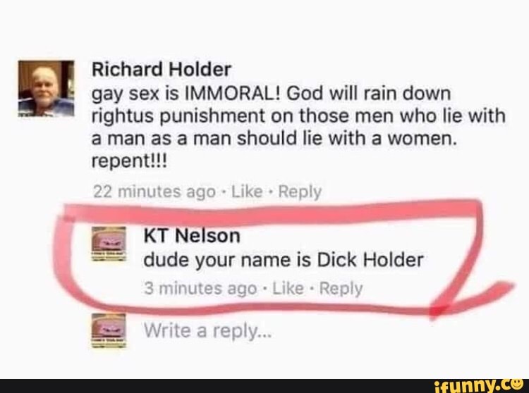 Richard Holder
gay sex is IMMORAL! God will rain down
rightus punishment on those men who lie with
aman as a man should lie with a women.
22 minutes ago Like Reply
dude your name is Dick Holder
3 minutes ago Reply
