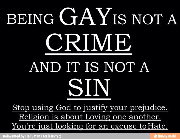 BEING
GAY1s NOT A
CRIME
AND IT IS NOT A
SIN
Stop using God to justify your prejudice.
Religion is about Loving one another.
You're just looking for an excuse to Hate.