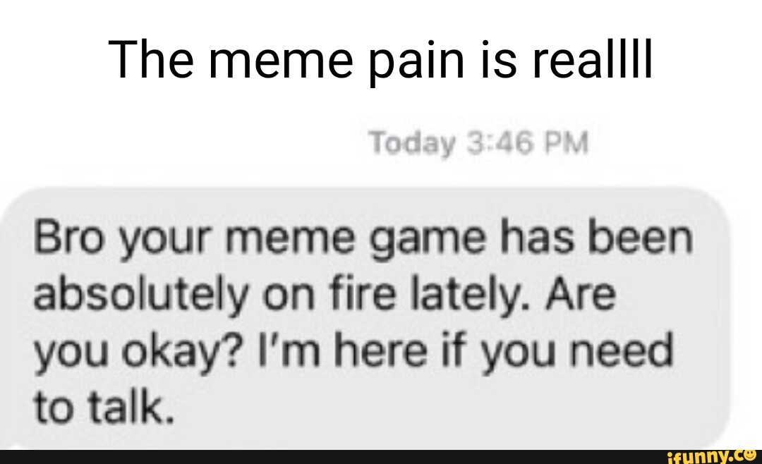 The meme pain is reallll Bro your meme game has been absolutely on fire lately. Are you okay? I