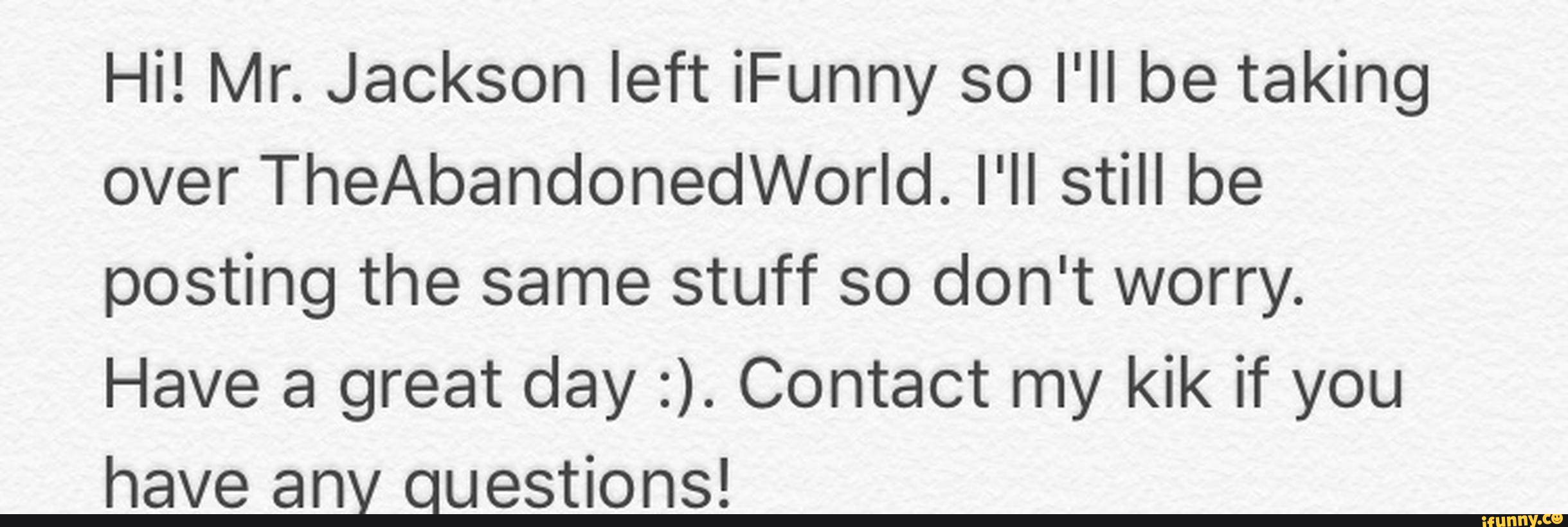 Hi! Mr. Jackson left iFunny so I'll be taking
over TheAbandonedWorId. I'll still be
posting the same stuff so don't worry.
Have a great day :). Contact my kik if you
have anv questions!