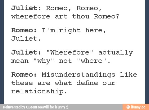 Juliet: Romeo, Romeo, wherefore art thou Romeo? Romeo: I'm right here ...