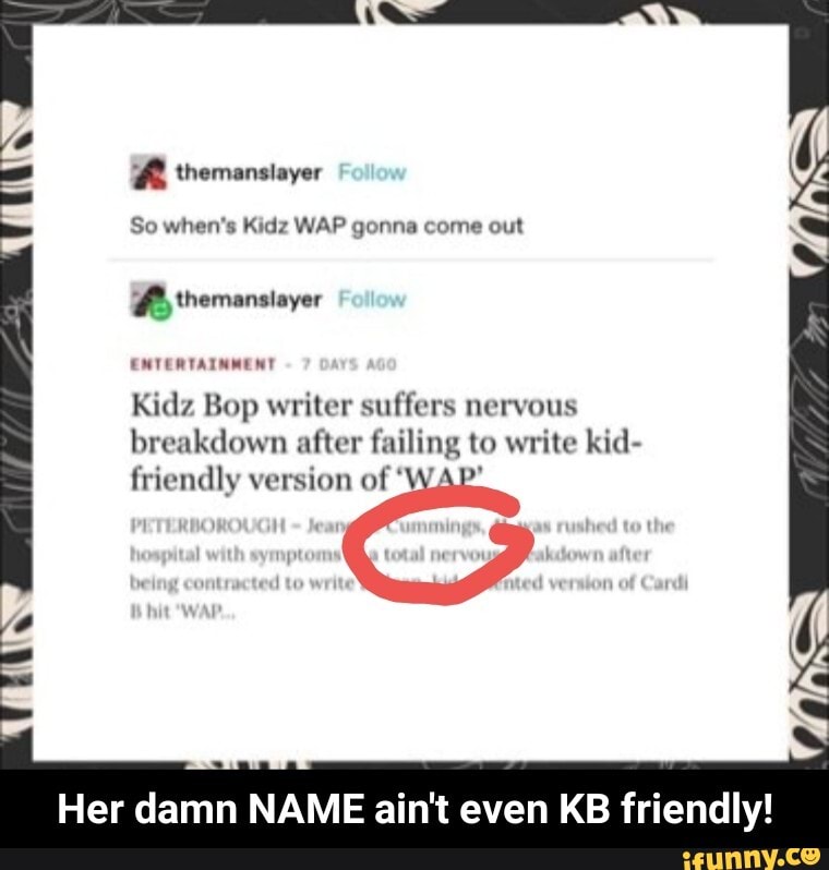 themensloyar
So when's Kidz WAP gonna come out
themansiayer
ENTERTAINMENT Kidz Bop writer suffers nervous breakdown after failing to write kid- friendly version of 'W/
Her damn NAME ain't even KB friendly! - Her damn NAME ain't even KB friendly!