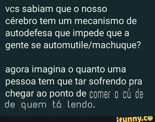 vcs sabiam que o nosso
cérebro tem um mecanismo de
autodefesa que impede que a
gente se automutile/machuque?
agora imagina o quanto uma
pessoa tem que tar sofrendo pra
chegar ao ponto de comer 0 cli de
de quem tá lendo.