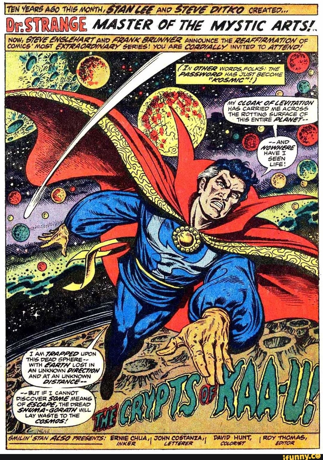 Dr STRANGE MASTER OF THE MYSTIC ARTS!.
Now, STEVE ENGLEHART AND FRANK SRUMER ANNOUNCE THE OF comics' "MOST EXTRA SERIES! YOU ARE 70.
IN OFHER WORDS, FOLKE: THE A2ASSWWORD HAS JUST BECOM
\Y CCOAK OF LEVITATION HAS CARRIED ME ACROSS THE ROTTING SURFACE OF THIS ENTIRE AZ ANVE7--
I AM 7OAPPED THIS DEAD SPHERE WITH LOST IN AN UNKNOWN QIRECTION AND AT AN UNKNOWN
IF CANNOT
OF ESCAPE, THE DREAD GORATH WILE LAY WASTE TO THE COSMOS!
SHILIN 'STAN PRESENTE: CHUA, JOHN COBTANTA, DAVIP HUNT, ROY THOMAS,