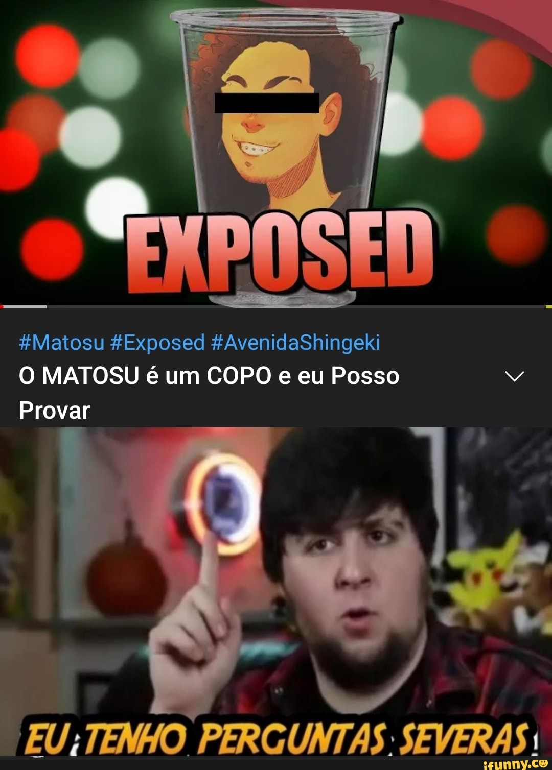 AvenidaShingeki
EN
ed
FMatosu
O MATOSU é um COPO e eu Posso
Provar
EU; TENHO PERG
SEVERAS!
UNTAS: