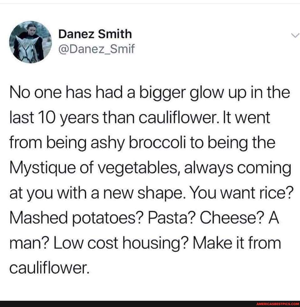 Danez Smith
@Danez_Smif
No one has had a bigger glow up in the last 10 years than cauliflower. It went from being ashy broccoli to being the
Mystique of vegetables, always coming at you with a new shape. You want rice?
Mashed potatoes? Pasta? Cheese? A.
man? Low cost housing? Make it from cauliflower.