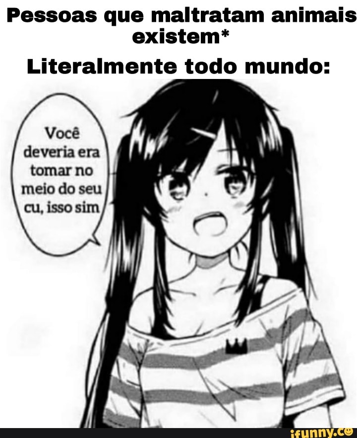 Pessoas que maltratam animais existem*
Literalmente todo mundo:
