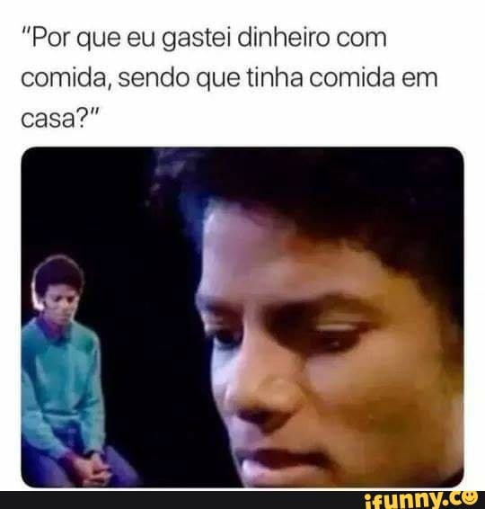 "Por que eu gastei dinheiro com
comida, sendo que tinha comida em