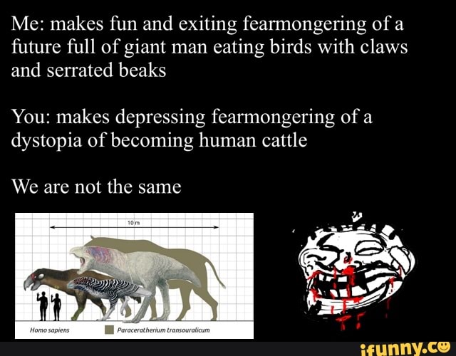 Me: makes fun and exiting fearmongering of
a
future full of giant man
eating birds with claws
and serrated beaks
You: makes depressing fearmongering of a
dystopia of becoming human cattle