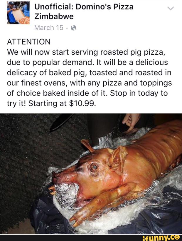 Unofficial: Domino's Pizza
ATTENTION
We will now start serving roasted pig pizza,
due to popular demand. It will be a delicious
delicacy of baked pig, toasted and roasted in
our finest ovens, with any pizza and toppings
of choice baked inside of it. Stop in today to
try it! Starting at $10.99.