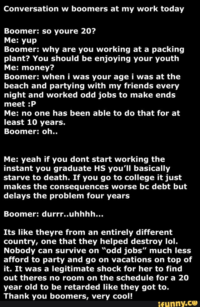 Conversation w boomers at my work today
Boomer: so youre 20?
Me: yup
Boomer: why are you working at a packing
plant? You should be enjoying your youth
Me: money?
Boomer: when i was your age i was at the
beach and partying with my friends every
night and worked odd jobs to make ends
meet :P
Me: no one has been able to do that for at
least 10 years.
Me: yeah if you dont start working the
instant you graduate HS you'll basically
starve to death. If you go to college it just
makes the consequences worse bc debt but
delays the problem four years
Its like theyre from an entirely different
country, one that they helped destroy lol.
Nobody can survive on "odd jobs" much less
afford to party and go on vacations on top of
it. It was a legitimate shock for her to find
out theres no room on the schedule for a 20
year old to be retarded like they got to.
Thank you boomers, very cool!