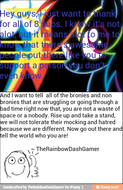 And I want to tell all of the bronies and non
bronies that are struggling or going through a
bad time right now that, you are not a waste of
space or a nobody. Rise up and take a stand,
e will not tolerate their mocking and hatred
because we are
different. Now go out
there and
ell the world who you are!
tye