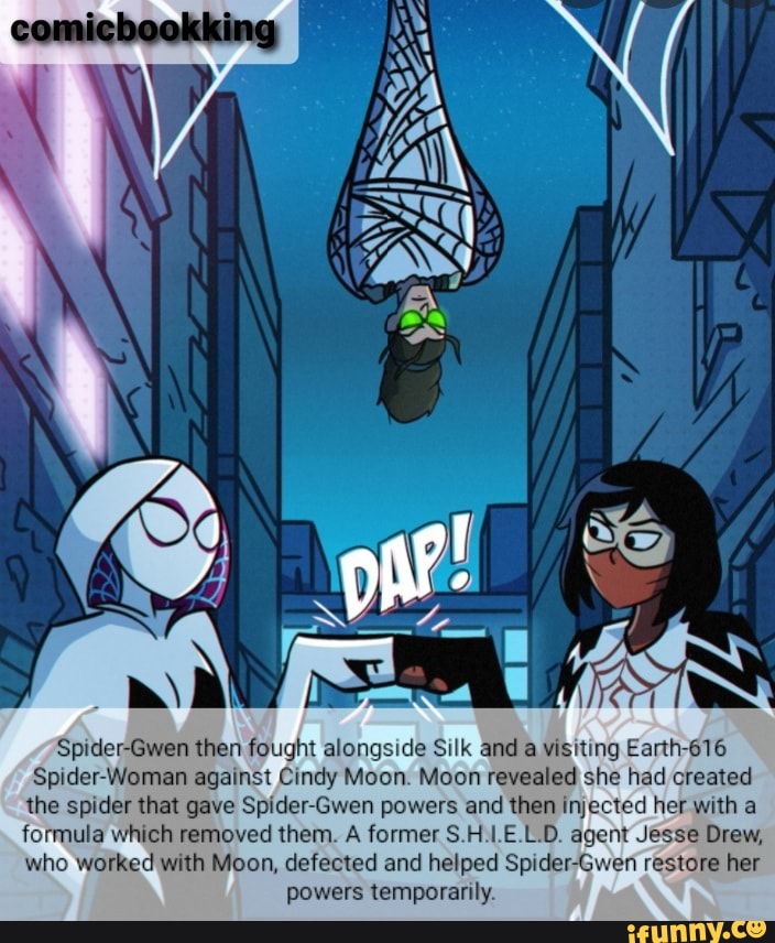 Spider-Gwen then fought alongside Silk and a visiting Earth-616
Spider-Woman against Cindy Moon. Moon revealed she had created the spider that gave Spider-Gwen powers and then injected her with a formula which removed them. A former S.H.1.E.L.D. agent Jesse Drew, who worked with Moon, defected and helped Spider-Gwen restore her powers temporarily.