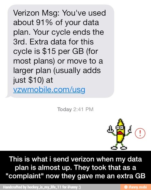 Verizon Msg: You've used
about 91% of your data
plan. Your cycle ends the
3rd. Extra data for this
cycle is $15 per GB (for
most plans) or move to a
larger plan (usually adds
vzwmobile.com/usg
This is what i send verizon when my data
plan is almost up. They took that as a
"complaint" now they gave me an extra GB - This is what i send verizon when my data plan is almost up. They took that as a "complaint" now they gave me an extra GB