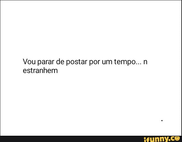 Vou parar de postar por um tempo... n
estranhem