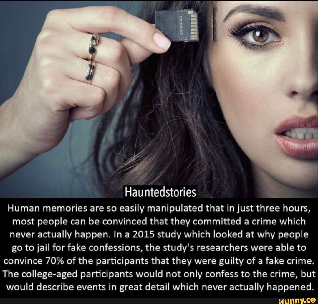 Hauntedstories =
Human memories are so easily manipulated that in just three hours,
most people can be convinced that they committed a crime which
never actually happen. In a 2015 study which looked at why people
go to jail for fake confessions, the study's researchers were able to
convince 70% of the participants that they were guilty of a fake crime.
The college-aged participants would not only confess to the crime, but
would describe events in great detail which never actually happened.