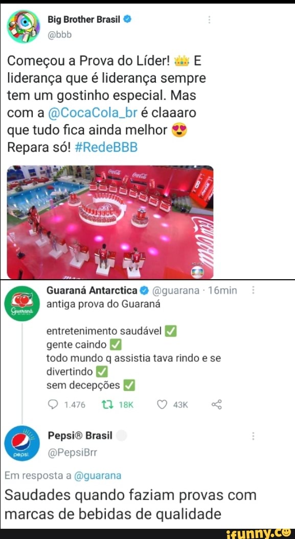 Big Brother
Começou a Prova do Líder! os E liderança que é liderança sempre tem um gostinho especial. Mas com a (DCocaCola br é claaaro que tudo fica ainda melhor
Repara só! 4RedeBBB
3)
Guaraná Antarctica O (Dguarana - 16min antiga prova do Guaraná entretenimento saudável gente caindo todo mundo q assistia tava rindo e se
divertindo sem decepções
1476
PepsiO Brasil
(DPepsiBrr
Em resposta a (Oguarana
Saudades quando faziam provas com marcas de bebidas de qualidade