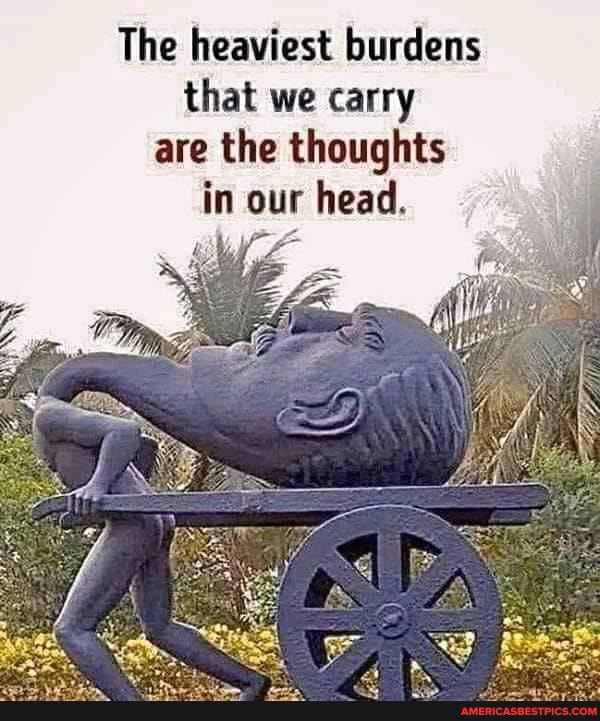 The heaviest burdens that we carry are the thoughts
in our head.