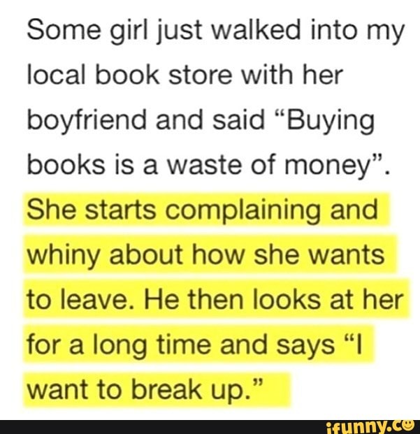 Some girl just walked into my local book store with her boyfriend and said "Buying books is a waste of money".
She starts complaining and whiny about how she wants to leave. He then looks at her for a long time and says want to break up."