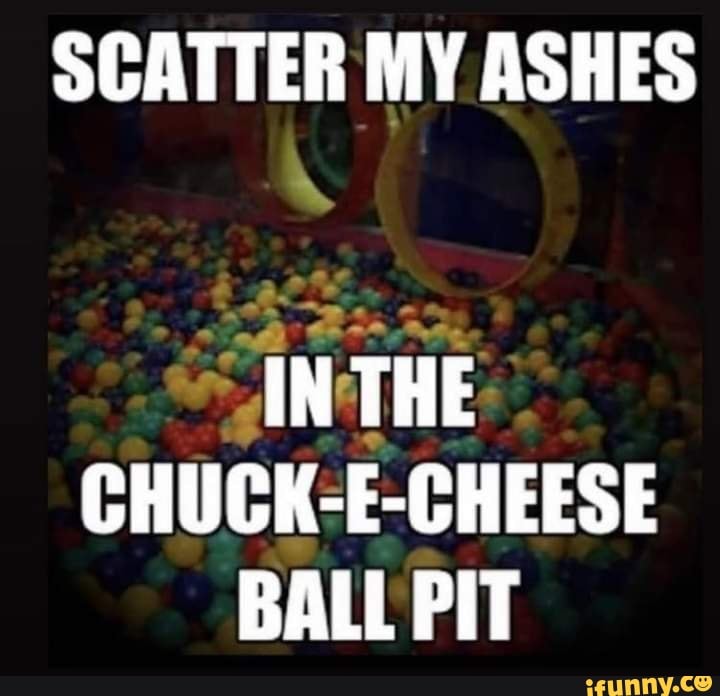 SCATTER MY ASHES
IN THE CHUCK-E-CHEESE BALL PIT