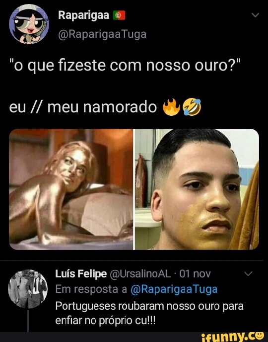Raparigaa
RapangaaTuga
"o que fizeste com nosso ouro?"
eu meu namorado B)
Luís Felipe (QUrsalinoAL - 01 nov
Em resposta a Tuga
Portugueses roubaram nosso ouro para enfiar no próprio cu!!!