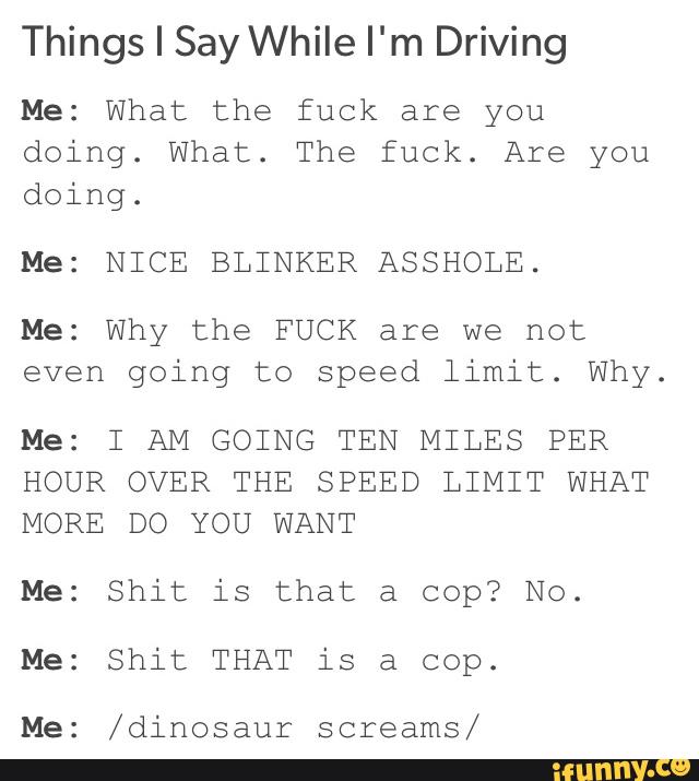 Things I Say While I'm Driving
Me: What the fuck are you
doing. What. The fuck. Are you
doing.
Me: NICE BLINKER ASSHOLE.
Me: Why the FUCK are we not
even going to speed limit. Why.
Me: I AM GOING TEN MILES PER
HOUR OVER THE SPEED LIMIT WHAT
MORE DO YOU WANT
Me: Shit is that a cop? No.
Me: Shit THAT is a cop.
Me: /dihosaur screams/