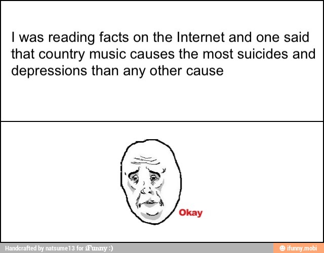 I was reading facts on the Internet and one said
that country music causes the most suicides and
depressions than any other cause